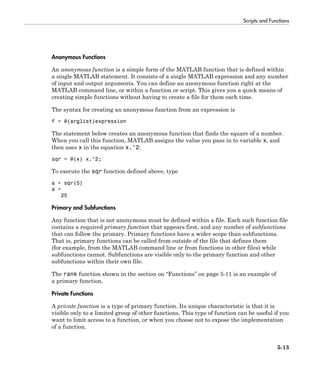 Scripts and Functions
5-13
Anonymous Functions
An anonymous function is a simple form of the MATLAB function that is defined within
a single MATLAB statement. It consists of a single MATLAB expression and any number
of input and output arguments. You can define an anonymous function right at the
MATLAB command line, or within a function or script. This gives you a quick means of
creating simple functions without having to create a file for them each time.
The syntax for creating an anonymous function from an expression is
f = @(arglist)expression
The statement below creates an anonymous function that finds the square of a number.
When you call this function, MATLAB assigns the value you pass in to variable x, and
then uses x in the equation x.^2:
sqr = @(x) x.^2;
To execute the sqr function defined above, type
a = sqr(5)
a =
25
Primary and Subfunctions
Any function that is not anonymous must be defined within a file. Each such function file
contains a required primary function that appears first, and any number of subfunctions
that can follow the primary. Primary functions have a wider scope than subfunctions.
That is, primary functions can be called from outside of the file that defines them
(for example, from the MATLAB command line or from functions in other files) while
subfunctions cannot. Subfunctions are visible only to the primary function and other
subfunctions within their own file.
The rank function shown in the section on “Functions” on page 5-11 is an example of
a primary function.
Private Functions
A private function is a type of primary function. Its unique characteristic is that it is
visible only to a limited group of other functions. This type of function can be useful if you
want to limit access to a function, or when you choose not to expose the implementation
of a function.
 