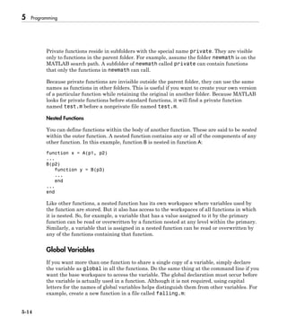 5 Programming
5-14
Private functions reside in subfolders with the special name private. They are visible
only to functions in the parent folder. For example, assume the folder newmath is on the
MATLAB search path. A subfolder of newmath called private can contain functions
that only the functions in newmath can call.
Because private functions are invisible outside the parent folder, they can use the same
names as functions in other folders. This is useful if you want to create your own version
of a particular function while retaining the original in another folder. Because MATLAB
looks for private functions before standard functions, it will find a private function
named test.m before a nonprivate file named test.m.
Nested Functions
You can define functions within the body of another function. These are said to be nested
within the outer function. A nested function contains any or all of the components of any
other function. In this example, function B is nested in function A:
function x = A(p1, p2)
...
B(p2)
function y = B(p3)
...
end
...
end
Like other functions, a nested function has its own workspace where variables used by
the function are stored. But it also has access to the workspaces of all functions in which
it is nested. So, for example, a variable that has a value assigned to it by the primary
function can be read or overwritten by a function nested at any level within the primary.
Similarly, a variable that is assigned in a nested function can be read or overwritten by
any of the functions containing that function.
Global Variables
If you want more than one function to share a single copy of a variable, simply declare
the variable as global in all the functions. Do the same thing at the command line if you
want the base workspace to access the variable. The global declaration must occur before
the variable is actually used in a function. Although it is not required, using capital
letters for the names of global variables helps distinguish them from other variables. For
example, create a new function in a file called falling.m:
 