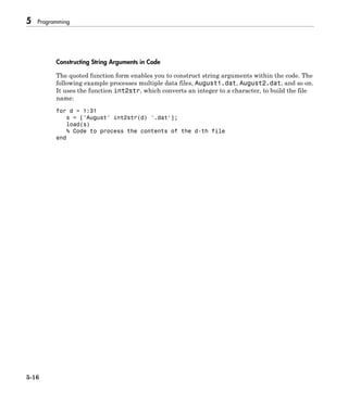 5 Programming
5-16
Constructing String Arguments in Code
The quoted function form enables you to construct string arguments within the code. The
following example processes multiple data files, August1.dat, August2.dat, and so on.
It uses the function int2str, which converts an integer to a character, to build the file
name:
for d = 1:31
s = ['August' int2str(d) '.dat'];
load(s)
% Code to process the contents of the d-th file
end
 