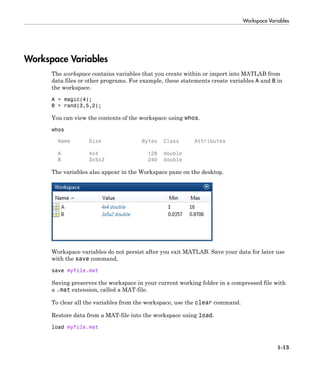 Workspace Variables
1-13
Workspace Variables
The workspace contains variables that you create within or import into MATLAB from
data files or other programs. For example, these statements create variables A and B in
the workspace.
A = magic(4);
B = rand(3,5,2);
You can view the contents of the workspace using whos.
whos
Name Size Bytes Class Attributes
A 4x4 128 double
B 3x5x2 240 double
The variables also appear in the Workspace pane on the desktop.
Workspace variables do not persist after you exit MATLAB. Save your data for later use
with the save command,
save myfile.mat
Saving preserves the workspace in your current working folder in a compressed file with
a .mat extension, called a MAT-file.
To clear all the variables from the workspace, use the clear command.
Restore data from a MAT-file into the workspace using load.
load myfile.mat
 