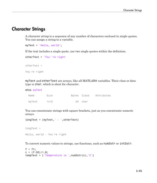 Character Strings
1-15
Character Strings
A character string is a sequence of any number of characters enclosed in single quotes.
You can assign a string to a variable.
myText = 'Hello, world';
If the text includes a single quote, use two single quotes within the definition.
otherText = 'You''re right'
otherText =
You're right
myText and otherText are arrays, like all MATLAB® variables. Their class or data
type is char, which is short for character.
whos myText
Name Size Bytes Class Attributes
myText 1x12 24 char
You can concatenate strings with square brackets, just as you concatenate numeric
arrays.
longText = [myText,' - ',otherText]
longText =
Hello, world - You're right
To convert numeric values to strings, use functions, such as num2str or int2str.
f = 71;
c = (f-32)/1.8;
tempText = ['Temperature is ',num2str(c),'C']
 