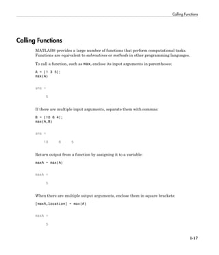 Calling Functions
1-17
Calling Functions
MATLAB® provides a large number of functions that perform computational tasks.
Functions are equivalent to subroutines or methods in other programming languages.
To call a function, such as max, enclose its input arguments in parentheses:
A = [1 3 5];
max(A)
ans =
5
If there are multiple input arguments, separate them with commas:
B = [10 6 4];
max(A,B)
ans =
10 6 5
Return output from a function by assigning it to a variable:
maxA = max(A)
maxA =
5
When there are multiple output arguments, enclose them in square brackets:
[maxA,location] = max(A)
maxA =
5
 