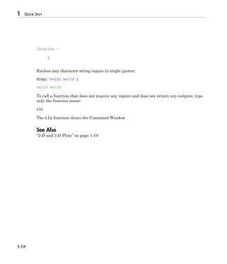 1 Quick Start
1-18
location =
3
Enclose any character string inputs in single quotes:
disp('hello world')
hello world
To call a function that does not require any inputs and does not return any outputs, type
only the function name:
clc
The clc function clears the Command Window.
See Also
“2-D and 3-D Plots” on page 1-19
 