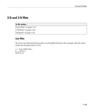 2-D and 3-D Plots
1-19
2-D and 3-D Plots
In this section...
“Line Plots” on page 1-19
“3-D Plots” on page 1-23
“Subplots” on page 1-25
Line Plots
To create two-dimensional line plots, use the plot function. For example, plot the value
of the sine function from 0 to :
x = 0:pi/100:2*pi;
y = sin(x);
plot(x,y)
 
