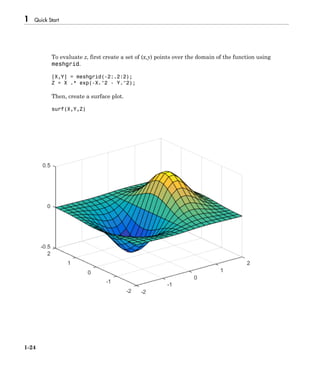 1 Quick Start
1-24
To evaluate z, first create a set of (x,y) points over the domain of the function using
meshgrid.
[X,Y] = meshgrid(-2:.2:2);
Z = X .* exp(-X.^2 - Y.^2);
Then, create a surface plot.
surf(X,Y,Z)
 
