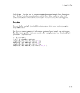 2-D and 3-D Plots
1-25
Both the surf function and its companion mesh display surfaces in three dimensions.
surf displays both the connecting lines and the faces of the surface in color. mesh
produces wireframe surfaces that color only the lines connecting the defining points.
Subplots
You can display multiple plots in different subregions of the same window using the
subplot function.
The first two inputs to subplot indicate the number of plots in each row and column.
The third input specifies which plot is active. For example, create four plots in a 2-by-2
grid within a figure window.
t = 0:pi/10:2*pi;
[X,Y,Z] = cylinder(4*cos(t));
subplot(2,2,1); mesh(X); title('X');
subplot(2,2,2); mesh(Y); title('Y');
subplot(2,2,3); mesh(Z); title('Z');
subplot(2,2,4); mesh(X,Y,Z); title('X,Y,Z');
 