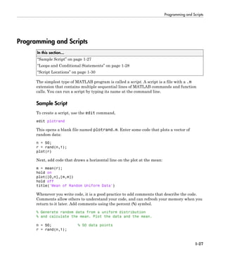 Programming and Scripts
1-27
Programming and Scripts
In this section...
“Sample Script” on page 1-27
“Loops and Conditional Statements” on page 1-28
“Script Locations” on page 1-30
The simplest type of MATLAB program is called a script. A script is a file with a .m
extension that contains multiple sequential lines of MATLAB commands and function
calls. You can run a script by typing its name at the command line.
Sample Script
To create a script, use the edit command,
edit plotrand
This opens a blank file named plotrand.m. Enter some code that plots a vector of
random data:
n = 50;
r = rand(n,1);
plot(r)
Next, add code that draws a horizontal line on the plot at the mean:
m = mean(r);
hold on
plot([0,n],[m,m])
hold off
title('Mean of Random Uniform Data')
Whenever you write code, it is a good practice to add comments that describe the code.
Comments allow others to understand your code, and can refresh your memory when you
return to it later. Add comments using the percent (%) symbol.
% Generate random data from a uniform distribution
% and calculate the mean. Plot the data and the mean.
n = 50; % 50 data points
r = rand(n,1);
 