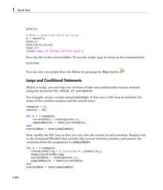 1 Quick Start
1-28
plot(r)
% Draw a line from (0,m) to (n,m)
m = mean(r);
hold on
plot([0,n],[m,m])
hold off
title('Mean of Random Uniform Data')
Save the file in the current folder. To run the script, type its name at the command line:
plotrand
You can also run scripts from the Editor by pressing the Run button, .
Loops and Conditional Statements
Within a script, you can loop over sections of code and conditionally execute sections
using the keywords for, while, if, and switch.
For example, create a script named calcmean.m that uses a for loop to calculate the
mean of five random samples and the overall mean.
nsamples = 5;
npoints = 50;
for k = 1:nsamples
currentData = rand(npoints,1);
sampleMean(k) = mean(currentData);
end
overallMean = mean(sampleMean)
Now, modify the for loop so that you can view the results at each iteration. Display text
in the Command Window that includes the current iteration number, and remove the
semicolon from the assignment to sampleMean.
for k = 1:nsamples
iterationString = ['Iteration #',int2str(k)];
disp(iterationString)
currentData = rand(npoints,1);
sampleMean(k) = mean(currentData)
end
overallMean = mean(sampleMean)
 