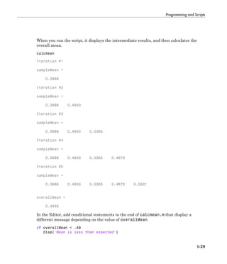 Programming and Scripts
1-29
When you run the script, it displays the intermediate results, and then calculates the
overall mean.
calcmean
Iteration #1
sampleMean =
0.3988
Iteration #2
sampleMean =
0.3988 0.4950
Iteration #3
sampleMean =
0.3988 0.4950 0.5365
Iteration #4
sampleMean =
0.3988 0.4950 0.5365 0.4870
Iteration #5
sampleMean =
0.3988 0.4950 0.5365 0.4870 0.5501
overallMean =
0.4935
In the Editor, add conditional statements to the end of calcmean.m that display a
different message depending on the value of overallMean.
if overallMean < .49
disp('Mean is less than expected')
 