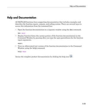 Help and Documentation
1-31
Help and Documentation
All MATLAB functions have supporting documentation that includes examples and
describes the function inputs, outputs, and calling syntax. There are several ways to
access this information from the command line:
• Open the function documentation in a separate window using the doc command.
doc mean
• Display function hints (the syntax portion of the function documentation) in the
Command Window by pausing after you type the open parentheses for the function
input arguments.
mean(
• View an abbreviated text version of the function documentation in the Command
Window using the help command.
help mean
Access the complete product documentation by clicking the help icon .
 