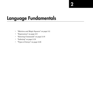 2
Language Fundamentals
• “Matrices and Magic Squares” on page 2-2
• “Expressions” on page 2-9
• “Entering Commands” on page 2-16
• “Indexing” on page 2-19
• “Types of Arrays” on page 2-26
 