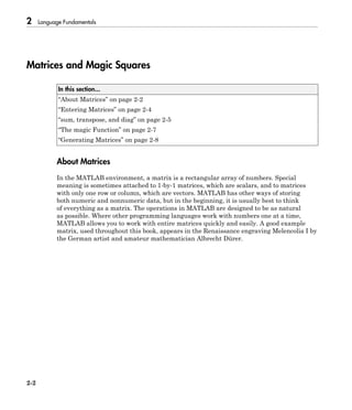 2 Language Fundamentals
2-2
Matrices and Magic Squares
In this section...
“About Matrices” on page 2-2
“Entering Matrices” on page 2-4
“sum, transpose, and diag” on page 2-5
“The magic Function” on page 2-7
“Generating Matrices” on page 2-8
About Matrices
In the MATLAB environment, a matrix is a rectangular array of numbers. Special
meaning is sometimes attached to 1-by-1 matrices, which are scalars, and to matrices
with only one row or column, which are vectors. MATLAB has other ways of storing
both numeric and nonnumeric data, but in the beginning, it is usually best to think
of everything as a matrix. The operations in MATLAB are designed to be as natural
as possible. Where other programming languages work with numbers one at a time,
MATLAB allows you to work with entire matrices quickly and easily. A good example
matrix, used throughout this book, appears in the Renaissance engraving Melencolia I by
the German artist and amateur mathematician Albrecht Dürer.
 