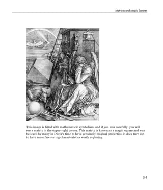 Matrices and Magic Squares
2-3
This image is filled with mathematical symbolism, and if you look carefully, you will
see a matrix in the upper-right corner. This matrix is known as a magic square and was
believed by many in Dürer's time to have genuinely magical properties. It does turn out
to have some fascinating characteristics worth exploring.
 