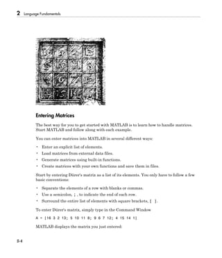 2 Language Fundamentals
2-4
Entering Matrices
The best way for you to get started with MATLAB is to learn how to handle matrices.
Start MATLAB and follow along with each example.
You can enter matrices into MATLAB in several different ways:
• Enter an explicit list of elements.
• Load matrices from external data files.
• Generate matrices using built-in functions.
• Create matrices with your own functions and save them in files.
Start by entering Dürer's matrix as a list of its elements. You only have to follow a few
basic conventions:
• Separate the elements of a row with blanks or commas.
• Use a semicolon, ; , to indicate the end of each row.
• Surround the entire list of elements with square brackets, [ ].
To enter Dürer's matrix, simply type in the Command Window
A = [16 3 2 13; 5 10 11 8; 9 6 7 12; 4 15 14 1]
MATLAB displays the matrix you just entered:
 