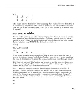 Matrices and Magic Squares
2-5
A =
16 3 2 13
5 10 11 8
9 6 7 12
4 15 14 1
This matrix matches the numbers in the engraving. Once you have entered the matrix, it
is automatically remembered in the MATLAB workspace. You can refer to it simply as A.
Now that you have A in the workspace, take a look at what makes it so interesting. Why
is it magic?
sum, transpose, and diag
You are probably already aware that the special properties of a magic square have to do
with the various ways of summing its elements. If you take the sum along any row or
column, or along either of the two main diagonals, you will always get the same number.
Let us verify that using MATLAB. The first statement to try is
sum(A)
MATLAB replies with
ans =
34 34 34 34
When you do not specify an output variable, MATLAB uses the variable ans, short for
answer, to store the results of a calculation. You have computed a row vector containing
the sums of the columns of A. Each of the columns has the same sum, the magic sum, 34.
How about the row sums? MATLAB has a preference for working with the columns of a
matrix, so one way to get the row sums is to transpose the matrix, compute the column
sums of the transpose, and then transpose the result.
MATLAB has two transpose operators. The apostrophe operator (for example, A')
performs a complex conjugate transposition. It flips a matrix about its main diagonal,
and also changes the sign of the imaginary component of any complex elements of the
matrix. The dot-apostrophe operator (A.'), transposes without affecting the sign of
complex elements. For matrices containing all real elements, the two operators return
the same result.
So
A'
 