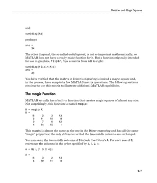 Matrices and Magic Squares
2-7
and
sum(diag(A))
produces
ans =
34
The other diagonal, the so-called antidiagonal, is not so important mathematically, so
MATLAB does not have a ready-made function for it. But a function originally intended
for use in graphics, fliplr, flips a matrix from left to right:
sum(diag(fliplr(A)))
ans =
34
You have verified that the matrix in Dürer's engraving is indeed a magic square and,
in the process, have sampled a few MATLAB matrix operations. The following sections
continue to use this matrix to illustrate additional MATLAB capabilities.
The magic Function
MATLAB actually has a built-in function that creates magic squares of almost any size.
Not surprisingly, this function is named magic:
B = magic(4)
B =
16 2 3 13
5 11 10 8
9 7 6 12
4 14 15 1
This matrix is almost the same as the one in the Dürer engraving and has all the same
“magic” properties; the only difference is that the two middle columns are exchanged.
You can swap the two middle columns of B to look like Dürer's A. For each row of B,
rearrange the columns in the order specified by 1, 3, 2, 4:
A = B(:,[1 3 2 4])
A =
16 3 2 13
5 10 11 8
 