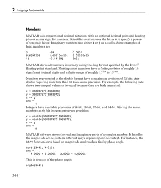 2 Language Fundamentals
2-10
Numbers
MATLAB uses conventional decimal notation, with an optional decimal point and leading
plus or minus sign, for numbers. Scientific notation uses the letter e to specify a power-
of-ten scale factor. Imaginary numbers use either i or j as a suffix. Some examples of
legal numbers are
3 -99 0.0001
9.6397238 1.60210e-20 6.02252e23
1i -3.14159j 3e5i
MATLAB stores all numbers internally using the long format specified by the IEEE®
floating-point standard. Floating-point numbers have a finite precision of roughly 16
significant decimal digits and a finite range of roughly 10-308
to 10+308
.
Numbers represented in the double format have a maximum precision of 52 bits. Any
double requiring more bits than 52 loses some precision. For example, the following code
shows two unequal values to be equal because they are both truncated:
x = 36028797018963968;
y = 36028797018963972;
x == y
ans =
1
Integers have available precisions of 8-bit, 16-bit, 32-bit, and 64-bit. Storing the same
numbers as 64-bit integers preserves precision:
x = uint64(36028797018963968);
y = uint64(36028797018963972);
x == y
ans =
0
MATLAB software stores the real and imaginary parts of a complex number. It handles
the magnitude of the parts in different ways depending on the context. For instance, the
sort function sorts based on magnitude and resolves ties by phase angle.
sort([3+4i, 4+3i])
ans =
4.0000 + 3.0000i 3.0000 + 4.0000i
This is because of the phase angle:
angle(3+4i)
 