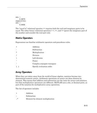 Expressions
2-11
ans =
0.9273
angle(4+3i)
ans =
0.6435
The “equal to” relational operator == requires both the real and imaginary parts to be
equal. The other binary relational operators > <, >=, and <= ignore the imaginary part of
the number and consider the real part only.
Matrix Operators
Expressions use familiar arithmetic operators and precedence rules.
+ Addition
- Subtraction
* Multiplication
/ Division
 Left division
^ Power
' Complex conjugate transpose
( ) Specify evaluation order
Array Operators
When they are taken away from the world of linear algebra, matrices become two-
dimensional numeric arrays. Arithmetic operations on arrays are done element by
element. This means that addition and subtraction are the same for arrays and matrices,
but that multiplicative operations are different. MATLAB uses a dot, or decimal point, as
part of the notation for multiplicative array operations.
The list of operators includes
+ Addition
- Subtraction
.* Element-by-element multiplication
 