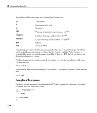 2 Language Fundamentals
2-14
Several special functions provide values of useful constants.
pi 3.14159265...
i Imaginary unit, -1
j Same as i
eps
Floating-point relative precision, e = -
2 52
realmin
Smallest floating-point number, 2 1022-
realmax
Largest floating-point number, ( )2 21023
- e
Inf Infinity
NaN Not-a-number
Infinity is generated by dividing a nonzero value by zero, or by evaluating well defined
mathematical expressions that overflow, that is, exceed realmax. Not-a-number is
generated by trying to evaluate expressions like 0/0 or Inf-Inf that do not have well
defined mathematical values.
The function names are not reserved. It is possible to overwrite any of them with a new
variable, such as
eps = 1.e-6
and then use that value in subsequent calculations. The original function can be restored
with
clear eps
Examples of Expressions
You have already seen several examples of MATLAB expressions. Here are a few more
examples, and the resulting values:
rho = (1+sqrt(5))/2
rho =
1.6180
a = abs(3+4i)
a =
 