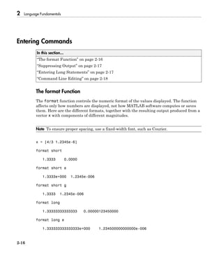 2 Language Fundamentals
2-16
Entering Commands
In this section...
“The format Function” on page 2-16
“Suppressing Output” on page 2-17
“Entering Long Statements” on page 2-17
“Command Line Editing” on page 2-18
The format Function
The format function controls the numeric format of the values displayed. The function
affects only how numbers are displayed, not how MATLAB software computes or saves
them. Here are the different formats, together with the resulting output produced from a
vector x with components of different magnitudes.
Note To ensure proper spacing, use a fixed-width font, such as Courier.
x = [4/3 1.2345e-6]
format short
1.3333 0.0000
format short e
1.3333e+000 1.2345e-006
format short g
1.3333 1.2345e-006
format long
1.33333333333333 0.00000123450000
format long e
1.333333333333333e+000 1.234500000000000e-006
 