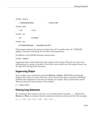 Entering Commands
2-17
format long g
1.33333333333333 1.2345e-006
format bank
1.33 0.00
format rat
4/3 1/810045
format hex
3ff5555555555555 3eb4b6231abfd271
If the largest element of a matrix is larger than 103
or smaller than 10-3
, MATLAB
applies a common scale factor for the short and long formats.
In addition to the format functions shown above
format compact
suppresses many of the blank lines that appear in the output. This lets you view more
information on a screen or window. If you want more control over the output format, use
the sprintf and fprintf functions.
Suppressing Output
If you simply type a statement and press Return or Enter, MATLAB automatically
displays the results on screen. However, if you end the line with a semicolon, MATLAB
performs the computation, but does not display any output. This is particularly useful
when you generate large matrices. For example,
A = magic(100);
Entering Long Statements
If a statement does not fit on one line, use an ellipsis (three periods), ..., followed by
Return or Enter to indicate that the statement continues on the next line. For example,
s = 1 -1/2 + 1/3 -1/4 + 1/5 - 1/6 + 1/7 ...
 