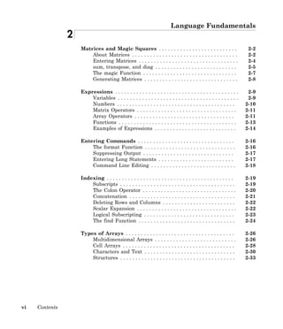 vi Contents
Language Fundamentals
2
Matrices and Magic Squares . . . . . . . . . . . . . . . . . . . . . . . . . . 2-2
About Matrices . . . . . . . . . . . . . . . . . . . . . . . . . . . . . . . . . . . 2-2
Entering Matrices . . . . . . . . . . . . . . . . . . . . . . . . . . . . . . . . . 2-4
sum, transpose, and diag . . . . . . . . . . . . . . . . . . . . . . . . . . . 2-5
The magic Function . . . . . . . . . . . . . . . . . . . . . . . . . . . . . . . 2-7
Generating Matrices . . . . . . . . . . . . . . . . . . . . . . . . . . . . . . . 2-8
Expressions . . . . . . . . . . . . . . . . . . . . . . . . . . . . . . . . . . . . . . . . . 2-9
Variables . . . . . . . . . . . . . . . . . . . . . . . . . . . . . . . . . . . . . . . . 2-9
Numbers . . . . . . . . . . . . . . . . . . . . . . . . . . . . . . . . . . . . . . . 2-10
Matrix Operators . . . . . . . . . . . . . . . . . . . . . . . . . . . . . . . . . 2-11
Array Operators . . . . . . . . . . . . . . . . . . . . . . . . . . . . . . . . . 2-11
Functions . . . . . . . . . . . . . . . . . . . . . . . . . . . . . . . . . . . . . . . 2-13
Examples of Expressions . . . . . . . . . . . . . . . . . . . . . . . . . . . 2-14
Entering Commands . . . . . . . . . . . . . . . . . . . . . . . . . . . . . . . . 2-16
The format Function . . . . . . . . . . . . . . . . . . . . . . . . . . . . . . 2-16
Suppressing Output . . . . . . . . . . . . . . . . . . . . . . . . . . . . . . 2-17
Entering Long Statements . . . . . . . . . . . . . . . . . . . . . . . . . 2-17
Command Line Editing . . . . . . . . . . . . . . . . . . . . . . . . . . . . 2-18
Indexing . . . . . . . . . . . . . . . . . . . . . . . . . . . . . . . . . . . . . . . . . . 2-19
Subscripts . . . . . . . . . . . . . . . . . . . . . . . . . . . . . . . . . . . . . . 2-19
The Colon Operator . . . . . . . . . . . . . . . . . . . . . . . . . . . . . . . 2-20
Concatenation . . . . . . . . . . . . . . . . . . . . . . . . . . . . . . . . . . . 2-21
Deleting Rows and Columns . . . . . . . . . . . . . . . . . . . . . . . . 2-22
Scalar Expansion . . . . . . . . . . . . . . . . . . . . . . . . . . . . . . . . . 2-22
Logical Subscripting . . . . . . . . . . . . . . . . . . . . . . . . . . . . . . 2-23
The find Function . . . . . . . . . . . . . . . . . . . . . . . . . . . . . . . . 2-24
Types of Arrays . . . . . . . . . . . . . . . . . . . . . . . . . . . . . . . . . . . . 2-26
Multidimensional Arrays . . . . . . . . . . . . . . . . . . . . . . . . . . . 2-26
Cell Arrays . . . . . . . . . . . . . . . . . . . . . . . . . . . . . . . . . . . . . 2-28
Characters and Text . . . . . . . . . . . . . . . . . . . . . . . . . . . . . . 2-30
Structures . . . . . . . . . . . . . . . . . . . . . . . . . . . . . . . . . . . . . . 2-33
 