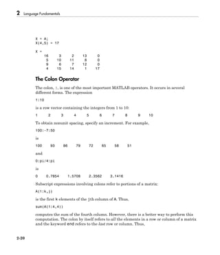 2 Language Fundamentals
2-20
X = A;
X(4,5) = 17
X =
16 3 2 13 0
5 10 11 8 0
9 6 7 12 0
4 15 14 1 17
The Colon Operator
The colon, :, is one of the most important MATLAB operators. It occurs in several
different forms. The expression
1:10
is a row vector containing the integers from 1 to 10:
1 2 3 4 5 6 7 8 9 10
To obtain nonunit spacing, specify an increment. For example,
100:-7:50
is
100 93 86 79 72 65 58 51
and
0:pi/4:pi
is
0 0.7854 1.5708 2.3562 3.1416
Subscript expressions involving colons refer to portions of a matrix:
A(1:k,j)
is the first k elements of the jth column of A. Thus,
sum(A(1:4,4))
computes the sum of the fourth column. However, there is a better way to perform this
computation. The colon by itself refers to all the elements in a row or column of a matrix
and the keyword end refers to the last row or column. Thus,
 