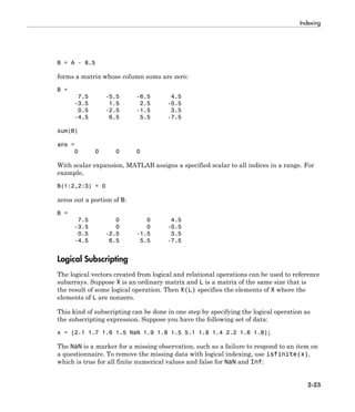 Indexing
2-23
B = A - 8.5
forms a matrix whose column sums are zero:
B =
7.5 -5.5 -6.5 4.5
-3.5 1.5 2.5 -0.5
0.5 -2.5 -1.5 3.5
-4.5 6.5 5.5 -7.5
sum(B)
ans =
0 0 0 0
With scalar expansion, MATLAB assigns a specified scalar to all indices in a range. For
example,
B(1:2,2:3) = 0
zeros out a portion of B:
B =
7.5 0 0 4.5
-3.5 0 0 -0.5
0.5 -2.5 -1.5 3.5
-4.5 6.5 5.5 -7.5
Logical Subscripting
The logical vectors created from logical and relational operations can be used to reference
subarrays. Suppose X is an ordinary matrix and L is a matrix of the same size that is
the result of some logical operation. Then X(L) specifies the elements of X where the
elements of L are nonzero.
This kind of subscripting can be done in one step by specifying the logical operation as
the subscripting expression. Suppose you have the following set of data:
x = [2.1 1.7 1.6 1.5 NaN 1.9 1.8 1.5 5.1 1.8 1.4 2.2 1.6 1.8];
The NaN is a marker for a missing observation, such as a failure to respond to an item on
a questionnaire. To remove the missing data with logical indexing, use isfinite(x),
which is true for all finite numerical values and false for NaN and Inf:
 