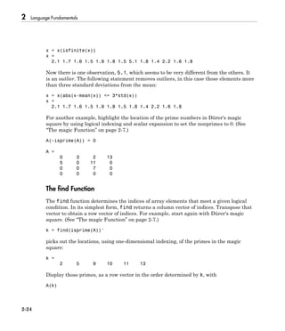 2 Language Fundamentals
2-24
x = x(isfinite(x))
x =
2.1 1.7 1.6 1.5 1.9 1.8 1.5 5.1 1.8 1.4 2.2 1.6 1.8
Now there is one observation, 5.1, which seems to be very different from the others. It
is an outlier. The following statement removes outliers, in this case those elements more
than three standard deviations from the mean:
x = x(abs(x-mean(x)) <= 3*std(x))
x =
2.1 1.7 1.6 1.5 1.9 1.8 1.5 1.8 1.4 2.2 1.6 1.8
For another example, highlight the location of the prime numbers in Dürer's magic
square by using logical indexing and scalar expansion to set the nonprimes to 0. (See
“The magic Function” on page 2-7.)
A(~isprime(A)) = 0
A =
0 3 2 13
5 0 11 0
0 0 7 0
0 0 0 0
The find Function
The find function determines the indices of array elements that meet a given logical
condition. In its simplest form, find returns a column vector of indices. Transpose that
vector to obtain a row vector of indices. For example, start again with Dürer's magic
square. (See “The magic Function” on page 2-7.)
k = find(isprime(A))'
picks out the locations, using one-dimensional indexing, of the primes in the magic
square:
k =
2 5 9 10 11 13
Display those primes, as a row vector in the order determined by k, with
A(k)
 