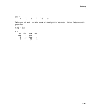 Indexing
2-25
ans =
5 3 2 11 7 13
When you use k as a left-side index in an assignment statement, the matrix structure is
preserved:
A(k) = NaN
A =
16 NaN NaN NaN
NaN 10 NaN 8
9 6 NaN 12
4 15 14 1
 
