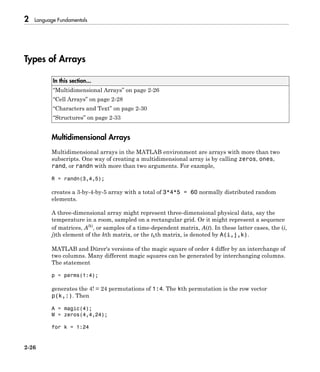 2 Language Fundamentals
2-26
Types of Arrays
In this section...
“Multidimensional Arrays” on page 2-26
“Cell Arrays” on page 2-28
“Characters and Text” on page 2-30
“Structures” on page 2-33
Multidimensional Arrays
Multidimensional arrays in the MATLAB environment are arrays with more than two
subscripts. One way of creating a multidimensional array is by calling zeros, ones,
rand, or randn with more than two arguments. For example,
R = randn(3,4,5);
creates a 3-by-4-by-5 array with a total of 3*4*5 = 60 normally distributed random
elements.
A three-dimensional array might represent three-dimensional physical data, say the
temperature in a room, sampled on a rectangular grid. Or it might represent a sequence
of matrices, A(k)
, or samples of a time-dependent matrix, A(t). In these latter cases, the (i,
j)th element of the kth matrix, or the tkth matrix, is denoted by A(i,j,k).
MATLAB and Dürer's versions of the magic square of order 4 differ by an interchange of
two columns. Many different magic squares can be generated by interchanging columns.
The statement
p = perms(1:4);
generates the 4! = 24 permutations of 1:4. The kth permutation is the row vector
p(k,:). Then
A = magic(4);
M = zeros(4,4,24);
for k = 1:24
 