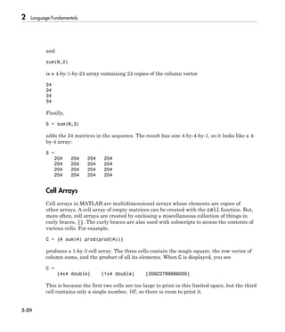 2 Language Fundamentals
2-28
and
sum(M,2)
is a 4-by-1-by-24 array containing 24 copies of the column vector
34
34
34
34
Finally,
S = sum(M,3)
adds the 24 matrices in the sequence. The result has size 4-by-4-by-1, so it looks like a 4-
by-4 array:
S =
204 204 204 204
204 204 204 204
204 204 204 204
204 204 204 204
Cell Arrays
Cell arrays in MATLAB are multidimensional arrays whose elements are copies of
other arrays. A cell array of empty matrices can be created with the cell function. But,
more often, cell arrays are created by enclosing a miscellaneous collection of things in
curly braces, {}. The curly braces are also used with subscripts to access the contents of
various cells. For example,
C = {A sum(A) prod(prod(A))}
produces a 1-by-3 cell array. The three cells contain the magic square, the row vector of
column sums, and the product of all its elements. When C is displayed, you see
C =
[4x4 double] [1x4 double] [20922789888000]
This is because the first two cells are too large to print in this limited space, but the third
cell contains only a single number, 16!, so there is room to print it.
 