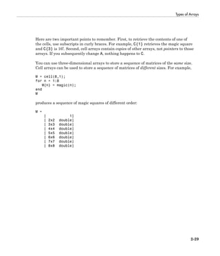 Types of Arrays
2-29
Here are two important points to remember. First, to retrieve the contents of one of
the cells, use subscripts in curly braces. For example, C{1} retrieves the magic square
and C{3} is 16!. Second, cell arrays contain copies of other arrays, not pointers to those
arrays. If you subsequently change A, nothing happens to C.
You can use three-dimensional arrays to store a sequence of matrices of the same size.
Cell arrays can be used to store a sequence of matrices of different sizes. For example,
M = cell(8,1);
for n = 1:8
M{n} = magic(n);
end
M
produces a sequence of magic squares of different order:
M =
[ 1]
[ 2x2 double]
[ 3x3 double]
[ 4x4 double]
[ 5x5 double]
[ 6x6 double]
[ 7x7 double]
[ 8x8 double]
 