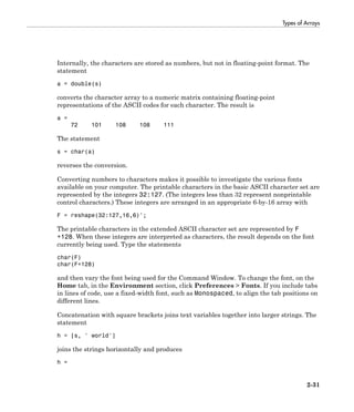 Types of Arrays
2-31
Internally, the characters are stored as numbers, but not in floating-point format. The
statement
a = double(s)
converts the character array to a numeric matrix containing floating-point
representations of the ASCII codes for each character. The result is
a =
72 101 108 108 111
The statement
s = char(a)
reverses the conversion.
Converting numbers to characters makes it possible to investigate the various fonts
available on your computer. The printable characters in the basic ASCII character set are
represented by the integers 32:127. (The integers less than 32 represent nonprintable
control characters.) These integers are arranged in an appropriate 6-by-16 array with
F = reshape(32:127,16,6)';
The printable characters in the extended ASCII character set are represented by F
+128. When these integers are interpreted as characters, the result depends on the font
currently being used. Type the statements
char(F)
char(F+128)
and then vary the font being used for the Command Window. To change the font, on the
Home tab, in the Environment section, click Preferences > Fonts. If you include tabs
in lines of code, use a fixed-width font, such as Monospaced, to align the tab positions on
different lines.
Concatenation with square brackets joins text variables together into larger strings. The
statement
h = [s, ' world']
joins the strings horizontally and produces
h =
 