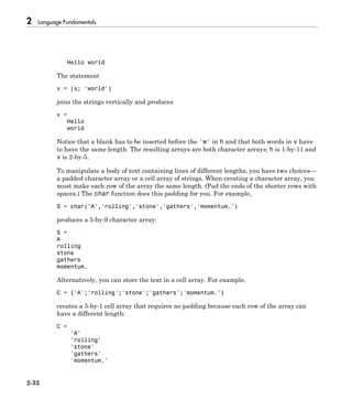 2 Language Fundamentals
2-32
Hello world
The statement
v = [s; 'world']
joins the strings vertically and produces
v =
Hello
world
Notice that a blank has to be inserted before the 'w' in h and that both words in v have
to have the same length. The resulting arrays are both character arrays; h is 1-by-11 and
v is 2-by-5.
To manipulate a body of text containing lines of different lengths, you have two choices—
a padded character array or a cell array of strings. When creating a character array, you
must make each row of the array the same length. (Pad the ends of the shorter rows with
spaces.) The char function does this padding for you. For example,
S = char('A','rolling','stone','gathers','momentum.')
produces a 5-by-9 character array:
S =
A
rolling
stone
gathers
momentum.
Alternatively, you can store the text in a cell array. For example,
C = {'A';'rolling';'stone';'gathers';'momentum.'}
creates a 5-by-1 cell array that requires no padding because each row of the array can
have a different length:
C =
'A'
'rolling'
'stone'
'gathers'
'momentum.'
 