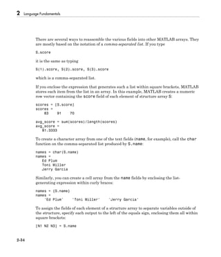 2 Language Fundamentals
2-34
There are several ways to reassemble the various fields into other MATLAB arrays. They
are mostly based on the notation of a comma-separated list. If you type
S.score
it is the same as typing
S(1).score, S(2).score, S(3).score
which is a comma-separated list.
If you enclose the expression that generates such a list within square brackets, MATLAB
stores each item from the list in an array. In this example, MATLAB creates a numeric
row vector containing the score field of each element of structure array S:
scores = [S.score]
scores =
83 91 70
avg_score = sum(scores)/length(scores)
avg_score =
81.3333
To create a character array from one of the text fields (name, for example), call the char
function on the comma-separated list produced by S.name:
names = char(S.name)
names =
Ed Plum
Toni Miller
Jerry Garcia
Similarly, you can create a cell array from the name fields by enclosing the list-
generating expression within curly braces:
names = {S.name}
names =
'Ed Plum' 'Toni Miller' 'Jerry Garcia'
To assign the fields of each element of a structure array to separate variables outside of
the structure, specify each output to the left of the equals sign, enclosing them all within
square brackets:
[N1 N2 N3] = S.name
 