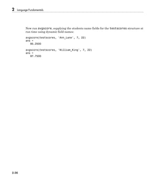 2 Language Fundamentals
2-36
Now run avgscore, supplying the students name fields for the testscores structure at
run time using dynamic field names:
avgscore(testscores, 'Ann_Lane', 7, 22)
ans =
85.2500
avgscore(testscores, 'William_King', 7, 22)
ans =
87.7500
 