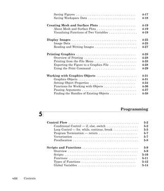 viii Contents
Saving Figures . . . . . . . . . . . . . . . . . . . . . . . . . . . . . . . . . . 4-17
Saving Workspace Data . . . . . . . . . . . . . . . . . . . . . . . . . . . 4-18
Creating Mesh and Surface Plots . . . . . . . . . . . . . . . . . . . . . 4-19
About Mesh and Surface Plots . . . . . . . . . . . . . . . . . . . . . . 4-19
Visualizing Functions of Two Variables . . . . . . . . . . . . . . . . 4-19
Display Images . . . . . . . . . . . . . . . . . . . . . . . . . . . . . . . . . . . . . 4-25
Image Data . . . . . . . . . . . . . . . . . . . . . . . . . . . . . . . . . . . . . 4-25
Reading and Writing Images . . . . . . . . . . . . . . . . . . . . . . . . 4-27
Printing Graphics . . . . . . . . . . . . . . . . . . . . . . . . . . . . . . . . . . 4-28
Overview of Printing . . . . . . . . . . . . . . . . . . . . . . . . . . . . . . 4-28
Printing from the File Menu . . . . . . . . . . . . . . . . . . . . . . . . 4-28
Exporting the Figure to a Graphics File . . . . . . . . . . . . . . . 4-28
Using the Print Command . . . . . . . . . . . . . . . . . . . . . . . . . 4-29
Working with Graphics Objects . . . . . . . . . . . . . . . . . . . . . . . 4-31
Graphics Objects . . . . . . . . . . . . . . . . . . . . . . . . . . . . . . . . . 4-31
Setting Object Properties . . . . . . . . . . . . . . . . . . . . . . . . . . 4-34
Functions for Working with Objects . . . . . . . . . . . . . . . . . . 4-36
Passing Arguments . . . . . . . . . . . . . . . . . . . . . . . . . . . . . . . 4-37
Finding the Handles of Existing Objects . . . . . . . . . . . . . . . 4-38
Programming
5
Control Flow . . . . . . . . . . . . . . . . . . . . . . . . . . . . . . . . . . . . . . . . 5-2
Conditional Control — if, else, switch . . . . . . . . . . . . . . . . . . 5-2
Loop Control — for, while, continue, break . . . . . . . . . . . . . . 5-5
Program Termination — return . . . . . . . . . . . . . . . . . . . . . . 5-7
Vectorization . . . . . . . . . . . . . . . . . . . . . . . . . . . . . . . . . . . . . 5-7
Preallocation . . . . . . . . . . . . . . . . . . . . . . . . . . . . . . . . . . . . . 5-8
Scripts and Functions . . . . . . . . . . . . . . . . . . . . . . . . . . . . . . . . 5-9
Overview . . . . . . . . . . . . . . . . . . . . . . . . . . . . . . . . . . . . . . . . 5-9
Scripts . . . . . . . . . . . . . . . . . . . . . . . . . . . . . . . . . . . . . . . . . 5-10
Functions . . . . . . . . . . . . . . . . . . . . . . . . . . . . . . . . . . . . . . . 5-11
Types of Functions . . . . . . . . . . . . . . . . . . . . . . . . . . . . . . . 5-12
Global Variables . . . . . . . . . . . . . . . . . . . . . . . . . . . . . . . . . 5-14
 