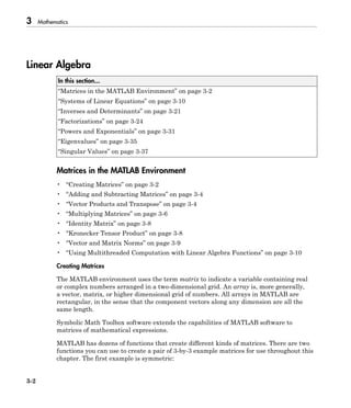 3 Mathematics
3-2
Linear Algebra
In this section...
“Matrices in the MATLAB Environment” on page 3-2
“Systems of Linear Equations” on page 3-10
“Inverses and Determinants” on page 3-21
“Factorizations” on page 3-24
“Powers and Exponentials” on page 3-31
“Eigenvalues” on page 3-35
“Singular Values” on page 3-37
Matrices in the MATLAB Environment
• “Creating Matrices” on page 3-2
• “Adding and Subtracting Matrices” on page 3-4
• “Vector Products and Transpose” on page 3-4
• “Multiplying Matrices” on page 3-6
• “Identity Matrix” on page 3-8
• “Kronecker Tensor Product” on page 3-8
• “Vector and Matrix Norms” on page 3-9
• “Using Multithreaded Computation with Linear Algebra Functions” on page 3-10
Creating Matrices
The MATLAB environment uses the term matrix to indicate a variable containing real
or complex numbers arranged in a two-dimensional grid. An array is, more generally,
a vector, matrix, or higher dimensional grid of numbers. All arrays in MATLAB are
rectangular, in the sense that the component vectors along any dimension are all the
same length.
Symbolic Math Toolbox software extends the capabilities of MATLAB software to
matrices of mathematical expressions.
MATLAB has dozens of functions that create different kinds of matrices. There are two
functions you can use to create a pair of 3-by-3 example matrices for use throughout this
chapter. The first example is symmetric:
 