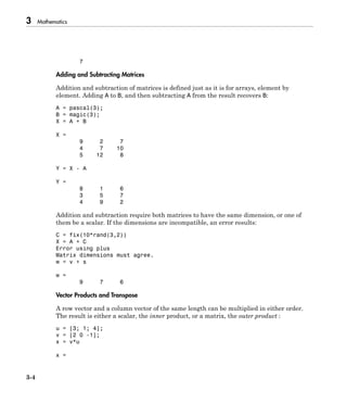 3 Mathematics
3-4
7
Adding and Subtracting Matrices
Addition and subtraction of matrices is defined just as it is for arrays, element by
element. Adding A to B, and then subtracting A from the result recovers B:
A = pascal(3);
B = magic(3);
X = A + B
X =
9 2 7
4 7 10
5 12 8
Y = X - A
Y =
8 1 6
3 5 7
4 9 2
Addition and subtraction require both matrices to have the same dimension, or one of
them be a scalar. If the dimensions are incompatible, an error results:
C = fix(10*rand(3,2))
X = A + C
Error using plus
Matrix dimensions must agree.
w = v + s
w =
9 7 6
Vector Products and Transpose
A row vector and a column vector of the same length can be multiplied in either order.
The result is either a scalar, the inner product, or a matrix, the outer product :
u = [3; 1; 4];
v = [2 0 -1];
x = v*u
x =
 