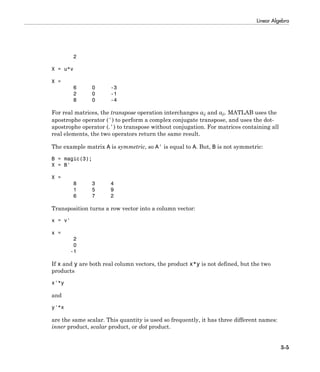 Linear Algebra
3-5
2
X = u*v
X =
6 0 -3
2 0 -1
8 0 -4
For real matrices, the transpose operation interchanges aij and aji. MATLAB uses the
apostrophe operator (') to perform a complex conjugate transpose, and uses the dot-
apostrophe operator (.') to transpose without conjugation. For matrices containing all
real elements, the two operators return the same result.
The example matrix A is symmetric, so A' is equal to A. But, B is not symmetric:
B = magic(3);
X = B'
X =
8 3 4
1 5 9
6 7 2
Transposition turns a row vector into a column vector:
x = v'
x =
2
0
-1
If x and y are both real column vectors, the product x*y is not defined, but the two
products
x'*y
and
y'*x
are the same scalar. This quantity is used so frequently, it has three different names:
inner product, scalar product, or dot product.
 
