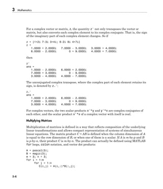 3 Mathematics
3-6
For a complex vector or matrix, z, the quantity z' not only transposes the vector or
matrix, but also converts each complex element to its complex conjugate. That is, the sign
of the imaginary part of each complex element changes. So if
z = [1+2i 7-3i 3+4i; 6-2i 9i 4+7i]
z =
1.0000 + 2.0000i 7.0000 - 3.0000i 3.0000 + 4.0000i
6.0000 - 2.0000i 0 + 9.0000i 4.0000 + 7.0000i
then
z'
ans =
1.0000 - 2.0000i 6.0000 + 2.0000i
7.0000 + 3.0000i 0 - 9.0000i
3.0000 - 4.0000i 4.0000 - 7.0000i
The unconjugated complex transpose, where the complex part of each element retains its
sign, is denoted by z.':
z.'
ans =
1.0000 + 2.0000i 6.0000 - 2.0000i
7.0000 - 3.0000i 0 + 9.0000i
3.0000 + 4.0000i 4.0000 + 7.0000i
For complex vectors, the two scalar products x'*y and y'*x are complex conjugates of
each other, and the scalar product x'*x of a complex vector with itself is real.
Multiplying Matrices
Multiplication of matrices is defined in a way that reflects composition of the underlying
linear transformations and allows compact representation of systems of simultaneous
linear equations. The matrix product C = AB is defined when the column dimension of A
is equal to the row dimension of B, or when one of them is a scalar. If A is m-by-p and B
is p-by-n, their product C is m-by-n. The product can actually be defined using MATLAB
for loops, colon notation, and vector dot products:
A = pascal(3);
B = magic(3);
m = 3; n = 3;
for i = 1:m
for j = 1:n
C(i,j) = A(i,:)*B(:,j);
 