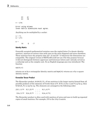 3 Mathematics
3-8
31 41
51 70
Y = C*A
Error using mtimes
Inner matrix dimensions must agree.
Anything can be multiplied by a scalar:
s = 7;
w = s*v
w =
14 0 -7
Identity Matrix
Generally accepted mathematical notation uses the capital letter I to denote identity
matrices, matrices of various sizes with ones on the main diagonal and zeros elsewhere.
These matrices have the property that AI = A and IA = A whenever the dimensions are
compatible. The original version of MATLAB could not use I for this purpose because
it did not distinguish between uppercase and lowercase letters and i already served as
a subscript and as the complex unit. So an English language pun was introduced. The
function
eye(m,n)
returns an m-by-n rectangular identity matrix and eye(n) returns an n-by-n square
identity matrix.
Kronecker Tensor Product
The Kronecker product, kron(X,Y), of two matrices is the larger matrix formed from all
possible products of the elements of X with those of Y. If X is m-by-n and Y is p-by-q, then
kron(X,Y) is mp-by-nq. The elements are arranged in the following order:
[X(1,1)*Y X(1,2)*Y . . . X(1,n)*Y
. . .
X(m,1)*Y X(m,2)*Y . . . X(m,n)*Y]
The Kronecker product is often used with matrices of zeros and ones to build up repeated
copies of small matrices. For example, if X is the 2-by-2 matrix
 
