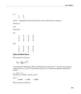 Linear Algebra
3-9
X =
1 2
3 4
and I = eye(2,2) is the 2-by-2 identity matrix, then the two matrices
kron(X,I)
and
kron(I,X)
are
1 0 2 0
0 1 0 2
3 0 4 0
0 3 0 4
and
1 2 0 0
3 4 0 0
0 0 1 2
0 0 3 4
Vector and Matrix Norms
The p-norm of a vector x,
x xp i
p p
= ( )Â
1/
,
is computed by norm(x,p). This is defined by any value of p > 1, but the most common
values of p are 1, 2, and ∞. The default value is p = 2, which corresponds to Euclidean
length:
v = [2 0 -1];
[norm(v,1) norm(v) norm(v,inf)]
ans =
3.0000 2.2361 2.0000
The p-norm of a matrix A,
 