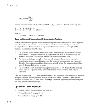 3 Mathematics
3-10
A
Ax
x
p
x
p
p
= max ,
can be computed for p = 1, 2, and ∞ by norm(A,p). Again, the default value is p = 2:
C = fix(10*rand(3,2));
[norm(C,1) norm(C) norm(C,inf)]
ans =
19.0000 14.8015 13.0000
Using Multithreaded Computation with Linear Algebra Functions
MATLAB software supports multithreaded computation for a number of linear algebra
and element-wise numerical functions. These functions automatically execute on
multiple threads. For a function or expression to execute faster on multiple CPUs, a
number of conditions must be true:
1 The function performs operations that easily partition into sections that execute
concurrently. These sections must be able to execute with little communication
between processes. They should require few sequential operations.
2 The data size is large enough so that any advantages of concurrent execution
outweigh the time required to partition the data and manage separate execution
threads. For example, most functions speed up only when the array contains than
several thousand elements or more.
3 The operation is not memory-bound; processing time is not dominated by memory
access time. As a general rule, complex functions speed up more than simple
functions.
The matrix multiply (X*Y) and matrix power (X^p) operators show significant increase
in speed on large double-precision arrays (on order of 10,000 elements). The matrix
analysis functions det, rcond, hess, and expm also show significant increase in speed
on large double-precision arrays.
Systems of Linear Equations
• “Computational Considerations” on page 3-11
• “General Solution” on page 3-12
• “Square Systems” on page 3-13
 