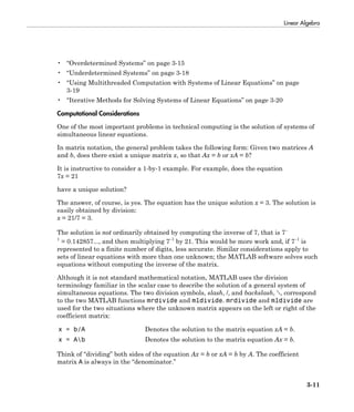 Linear Algebra
3-11
• “Overdetermined Systems” on page 3-15
• “Underdetermined Systems” on page 3-18
• “Using Multithreaded Computation with Systems of Linear Equations” on page
3-19
• “Iterative Methods for Solving Systems of Linear Equations” on page 3-20
Computational Considerations
One of the most important problems in technical computing is the solution of systems of
simultaneous linear equations.
In matrix notation, the general problem takes the following form: Given two matrices A
and b, does there exist a unique matrix x, so that Ax = b or xA = b?
It is instructive to consider a 1-by-1 example. For example, does the equation
7x = 21
have a unique solution?
The answer, of course, is yes. The equation has the unique solution x = 3. The solution is
easily obtained by division:
x = 21/7 = 3.
The solution is not ordinarily obtained by computing the inverse of 7, that is 7–
1
 = 0.142857..., and then multiplying 7–1
by 21. This would be more work and, if 7–1
is
represented to a finite number of digits, less accurate. Similar considerations apply to
sets of linear equations with more than one unknown; the MATLAB software solves such
equations without computing the inverse of the matrix.
Although it is not standard mathematical notation, MATLAB uses the division
terminology familiar in the scalar case to describe the solution of a general system of
simultaneous equations. The two division symbols, slash, /, and backslash, , correspond
to the two MATLAB functions mrdivide and mldivide. mrdivide and mldivide are
used for the two situations where the unknown matrix appears on the left or right of the
coefficient matrix:
x = b/A Denotes the solution to the matrix equation xA = b.
x = Ab Denotes the solution to the matrix equation Ax = b.
Think of “dividing” both sides of the equation Ax = b or xA = b by A. The coefficient
matrix A is always in the “denominator.”
 