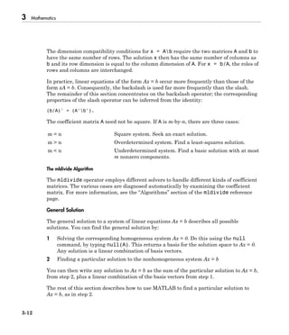 3 Mathematics
3-12
The dimension compatibility conditions for x = Ab require the two matrices A and b to
have the same number of rows. The solution x then has the same number of columns as
b and its row dimension is equal to the column dimension of A. For x = b/A, the roles of
rows and columns are interchanged.
In practice, linear equations of the form Ax = b occur more frequently than those of the
form xA = b. Consequently, the backslash is used far more frequently than the slash.
The remainder of this section concentrates on the backslash operator; the corresponding
properties of the slash operator can be inferred from the identity:
(b/A)' = (A'b').
The coefficient matrix A need not be square. If A is m-by-n, there are three cases:
m = n Square system. Seek an exact solution.
m > n Overdetermined system. Find a least-squares solution.
m < n Underdetermined system. Find a basic solution with at most
m nonzero components.
The mldivide Algorithm
The mldivide operator employs different solvers to handle different kinds of coefficient
matrices. The various cases are diagnosed automatically by examining the coefficient
matrix. For more information, see the “Algorithms” section of the mldivide reference
page.
General Solution
The general solution to a system of linear equations Ax = b describes all possible
solutions. You can find the general solution by:
1 Solving the corresponding homogeneous system Ax = 0. Do this using the null
command, by typing null(A). This returns a basis for the solution space to Ax = 0.
Any solution is a linear combination of basis vectors.
2 Finding a particular solution to the nonhomogeneous system Ax = b
You can then write any solution to Ax = b as the sum of the particular solution to Ax = b,
from step 2, plus a linear combination of the basis vectors from step 1.
The rest of this section describes how to use MATLAB to find a particular solution to
Ax = b, as in step 2.
 