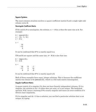 Linear Algebra
3-13
Square Systems
The most common situation involves a square coefficient matrix A and a single right-side
column vector b.
Nonsingular Coefficient Matrix
If the matrix A is nonsingular, the solution, x = Ab, is then the same size as b. For
example:
A = pascal(3);
u = [3; 1; 4];
x = Au
x =
10
-12
5
It can be confirmed that A*x is exactly equal to u.
If A and b are square and the same size, x= Ab is also that size:
b = magic(3);
X = Ab
X =
19 -3 -1
-17 4 13
6 0 -6
It can be confirmed that A*x is exactly equal to b.
Both of these examples have exact, integer solutions. This is because the coefficient
matrix was chosen to be pascal(3), which is a full rank matrix (nonsingular).
Singular Coefficient Matrix
A square matrix A is singular if it does not have linearly independent columns. If A is
singular, the solution to Ax = b either does not exist, or is not unique. The backslash
operator, Ab, issues a warning if A is nearly singular and raises an error condition if it
detects exact singularity.
If A is singular and Ax = b has a solution, you can find a particular solution that is not
unique, by typing
 
