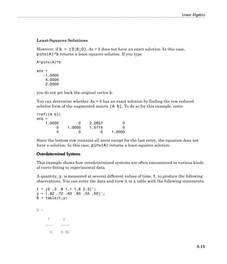 Linear Algebra
3-15
Least-Squares Solutions
However, if b = [3;6;0], Ax = b does not have an exact solution. In this case,
pinv(A)*b returns a least-squares solution. If you type
A*pinv(A)*b
ans =
-1.0000
4.0000
2.0000
you do not get back the original vector b.
You can determine whether Ax = b has an exact solution by finding the row reduced
echelon form of the augmented matrix [A b]. To do so for this example, enter
rref([A b])
ans =
1.0000 0 2.2857 0
0 1.0000 1.5714 0
0 0 0 1.0000
Since the bottom row contains all zeros except for the last entry, the equation does not
have a solution. In this case, pinv(A) returns a least-squares solution.
Overdetermined Systems
This example shows how overdetermined systems are often encountered in various kinds
of curve fitting to experimental data.
A quantity, y, is measured at several different values of time, t, to produce the following
observations. You can enter the data and view it in a table with the following statements.
t = [0 .3 .8 1.1 1.6 2.3]';
y = [.82 .72 .63 .60 .55 .50]';
B = table(t,y)
B =
t y
___ ____
0 0.82
 