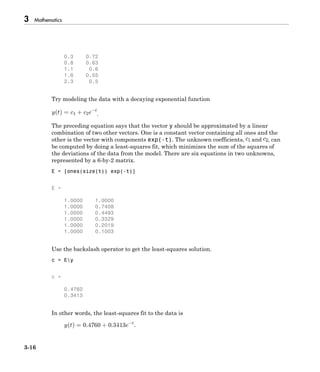 3 Mathematics
3-16
0.3 0.72
0.8 0.63
1.1 0.6
1.6 0.55
2.3 0.5
Try modeling the data with a decaying exponential function
.
The preceding equation says that the vector y should be approximated by a linear
combination of two other vectors. One is a constant vector containing all ones and the
other is the vector with components exp(-t). The unknown coefficients, and , can
be computed by doing a least-squares fit, which minimizes the sum of the squares of
the deviations of the data from the model. There are six equations in two unknowns,
represented by a 6-by-2 matrix.
E = [ones(size(t)) exp(-t)]
E =
1.0000 1.0000
1.0000 0.7408
1.0000 0.4493
1.0000 0.3329
1.0000 0.2019
1.0000 0.1003
Use the backslash operator to get the least-squares solution.
c = Ey
c =
0.4760
0.3413
In other words, the least-squares fit to the data is
 